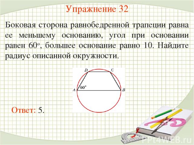 Упражнение 32 Боковая сторона равнобедренной трапеции равна ее меньшему основанию, угол при основании равен 60о, большее основание равно 10. Найдите радиус описанной окружности. Ответ: 5.