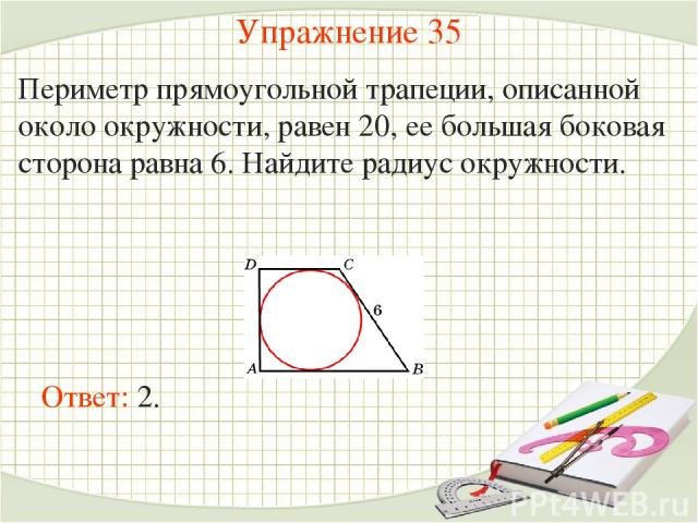 Упражнение 35 Периметр прямоугольной трапеции, описанной около окружности, равен 20, ее большая боковая сторона равна 6. Найдите радиус окружности. Ответ: 2.