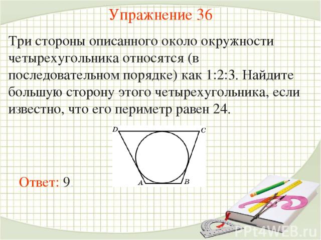 Упражнение 36 Три стороны описанного около окружности четырехугольника относятся (в последовательном порядке) как 1:2:3. Найдите большую сторону этого четырехугольника, если известно, что его периметр равен 24. Ответ: 9.