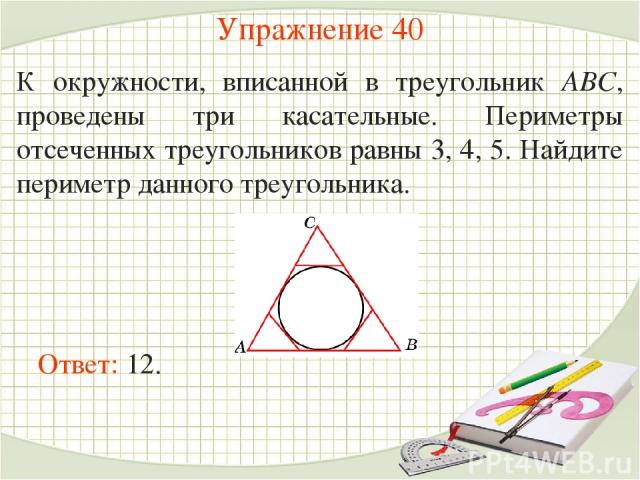 Упражнение 40 К окружности, вписанной в треугольник АВС, проведены три касательные. Периметры отсеченных треугольников равны 3, 4, 5. Найдите периметр данного треугольника. Ответ: 12.