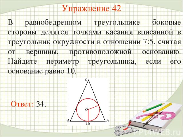 Упражнение 42 В равнобедренном треугольнике боковые стороны делятся точками касания вписанной в треугольник окружности в отношении 7:5, считая от вершины, противоположной основанию. Найдите периметр треугольника, если его основание равно 10. Ответ: 34.
