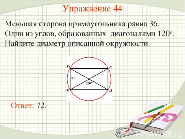 Упражнение 44 Меньшая сторона прямоугольника равна 36. Один из углов, образованных диагоналями 120о. Найдите диаметр описанной окружности. Ответ: 72.