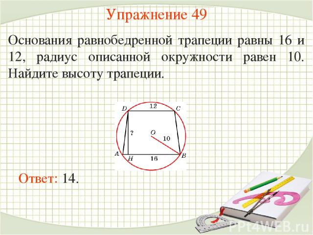Упражнение 49 Основания равнобедренной трапеции равны 16 и 12, радиус описанной окружности равен 10. Найдите высоту трапеции. Ответ: 14.