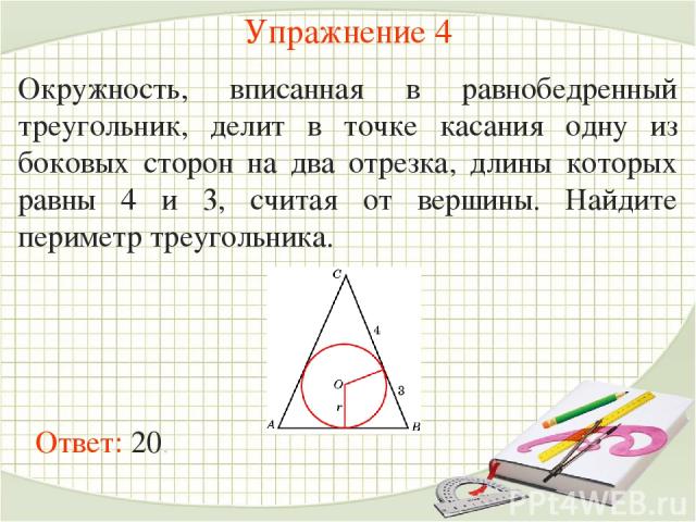 Упражнение 4 Окружность, вписанная в равнобедренный треугольник, делит в точке касания одну из боковых сторон на два отрезка, длины которых равны 4 и 3, считая от вершины. Найдите периметр треугольника. Ответ: 20.