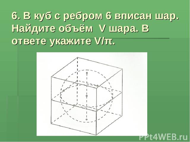 6. В куб с ребром 6 вписан шар. Найдите объём V шара. В ответе укажите V/π.