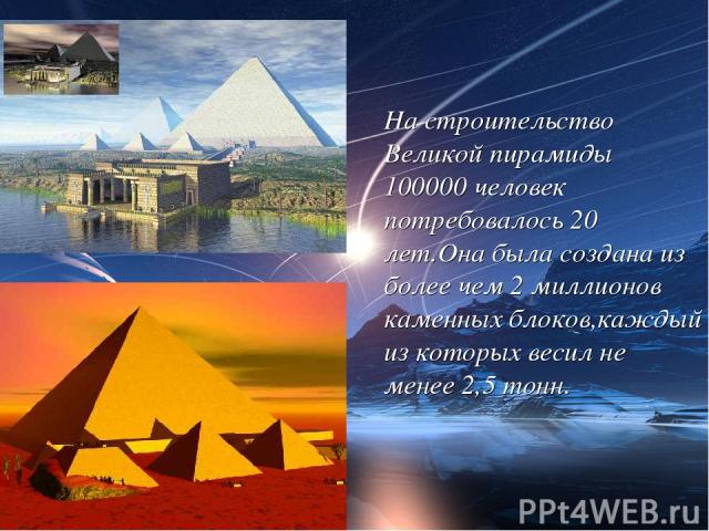 На строительство Великой пирамиды 100000 человек потребовалось 20 лет.Она была создана из более чем 2 миллионов каменных блоков,каждый из которых весил не менее 2,5 тонн.