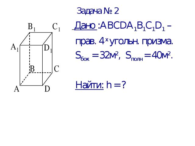 Задача № 2 Дано :АВСDА1В1С1D1 – прав. 4 х угольн. призма. Sбок = 32м2, Sполн = 40м2. Найти: h = ?