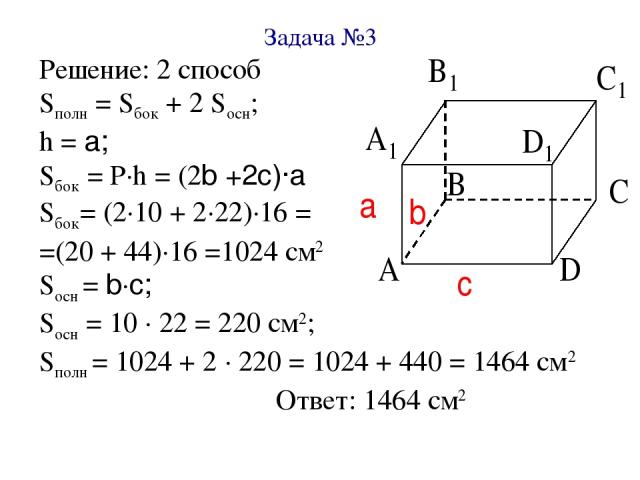 Задача №3 Решение: 2 способ Sполн = Sбок + 2 Sосн; h = a; Sбок = Р∙h = (2b +2c)∙a Sбок= (2∙10 + 2∙22)∙16 = =(20 + 44)∙16 =1024 см2 Sосн = b∙c; Sосн = 10 ∙ 22 = 220 см2; Sполн = 1024 + 2 ∙ 220 = 1024 + 440 = 1464 см2 Ответ: 1464 см2