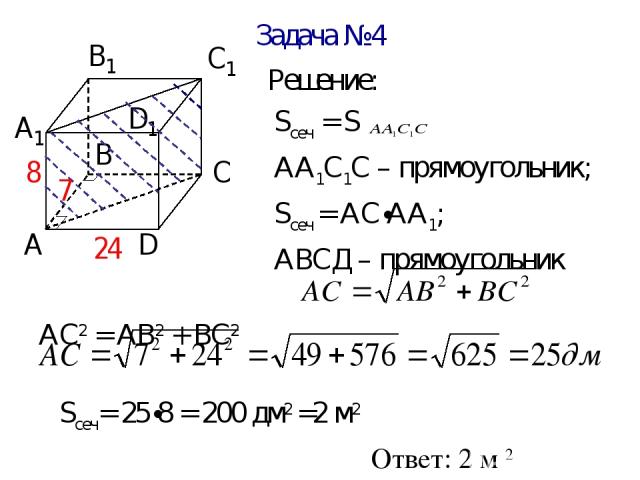 Задача №4 Решение: Sсеч = S АА1С1С – прямоугольник; Sсеч = АС∙АА1; АВСД – прямоугольник АС2 = АВ2 + ВС2 Sсеч= 25∙8 = 200 дм2 =2 м2 Ответ: 2 м 2