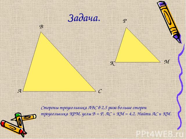 Задача. А В С К Р М Стороны треугольника АВС в 2,5 раза больше сторон треугольника КРМ, углы В = Р, АС + КМ = 4,2. Найти АС и КМ.