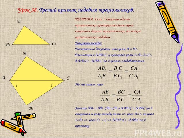 Урок 38. Третий признак подобия треугольников. ТЕОРЕМА. Если 3 стороны одного треугольника пропорциональны трем сторонам другого треугольника, то такие треугольники подобны. Доказательство: Достаточно доказать, что углы А = А1. Рассмотрим ∆АВ2С, у к…