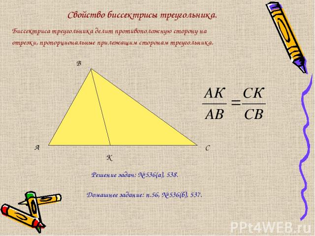 Свойство биссектрисы треугольника. Биссектриса треугольника делит противоположную сторону на отрезки, пропорциональные прилежащим сторонам треугольника. А В С К Решение задач: № 536(а), 538. Домашнее задание: п.56, № 536(б), 537.