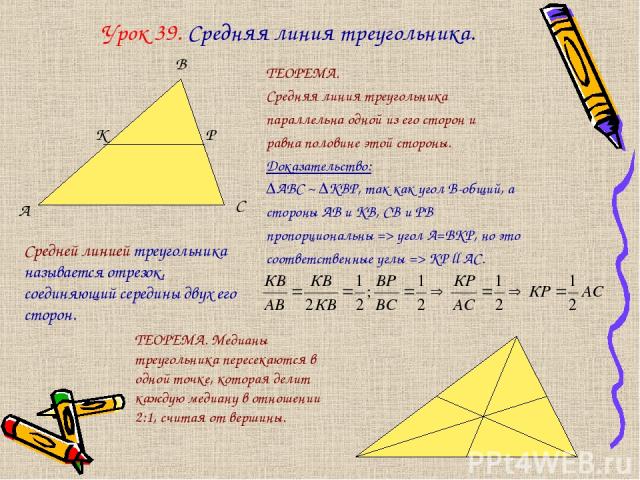 Урок 39. Средняя линия треугольника. ТЕОРЕМА. Средняя линия треугольника параллельна одной из его сторон и равна половине этой стороны. Доказательство: ∆АВС ~ ∆КВР, так как угол В-общий, а стороны АВ и КВ, СВ и РВ пропорциональны => угол А=ВКР, но э…