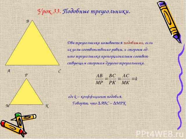 Урок 33. Подобные треугольники. Два треугольника называются подобными, если их углы соответственно равны, и стороны од- ного треугольника пропорциональны соответ- ствующим сторонам другого треугольника. где k – коэффициент подобия. Говорят, что ∆АВС…