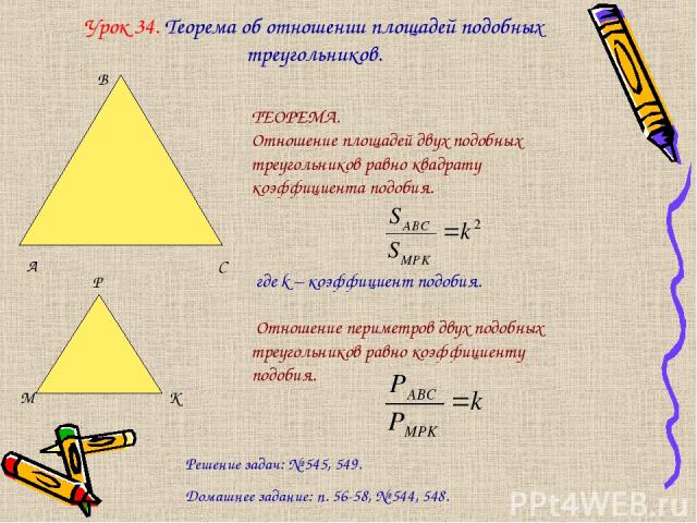 Урок 34. Теорема об отношении площадей подобных треугольников. ТЕОРЕМА. Отношение площадей двух подобных треугольников равно квадрату коэффициента подобия. где k – коэффициент подобия. Отношение периметров двух подобных треугольников равно коэффицие…