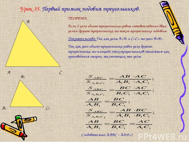 Урок 35. Первый признак подобия треугольников. А В С А1 В1 С1 ТЕОРЕМА. Если 2 угла одного треугольника равны соответственно двум углам другого треугольника, то такие треугольники подобны. Доказательство: Так как углы А=А1 и С=С1, то угол В=В1. Так к…