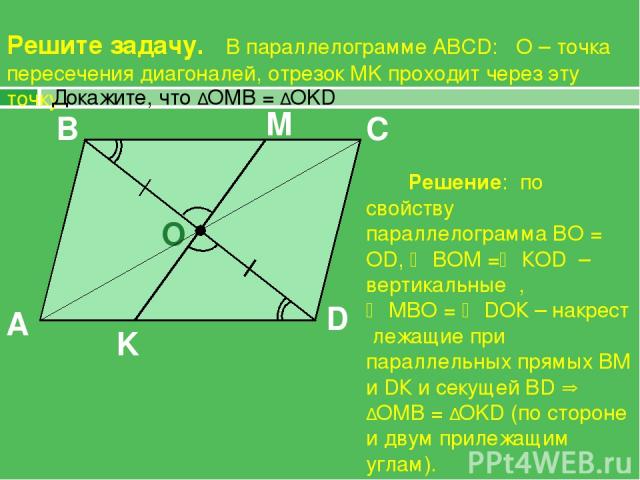 Решите задачу. В параллелограмме ABCD: О – точка пересечения диагоналей, отрезок MK проходит через эту точку. A B C D O K M Решение: по свойству параллелограмма ВО = ОD, ВОМ = КОD – вертикальные , МВО = DОК – накрест лежащие при параллельных прямых …