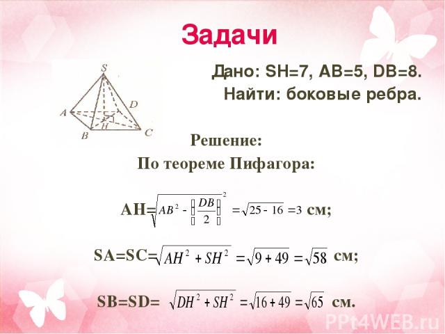 Задачи Дано: SH=7, AB=5, DB=8. Найти: боковые ребра. Решение: По теореме Пифагора: AH= см; SA=SC= см; SB=SD= см.