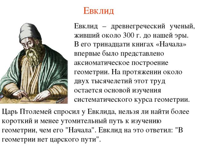 Евклид Евклид – древнегреческий ученый, живший около 300 г. до нашей эры. В его тринадцати книгах «Начала» впервые было представлено аксиоматическое построение геометрии. На протяжении около двух тысячелетий этот труд остается основой изучения систе…