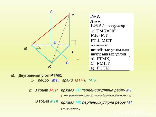 а). Двугранный угол РТМК: (2) В грани МТР В грани МТК А В С (1) ребро МТ, грани МТР и МТК прямая ТР перпендикулярна ребру МТ ( по определению прямой, перпендикулярной плоскости) прямая МК перпендикулярна ребру МТ ( по условию)