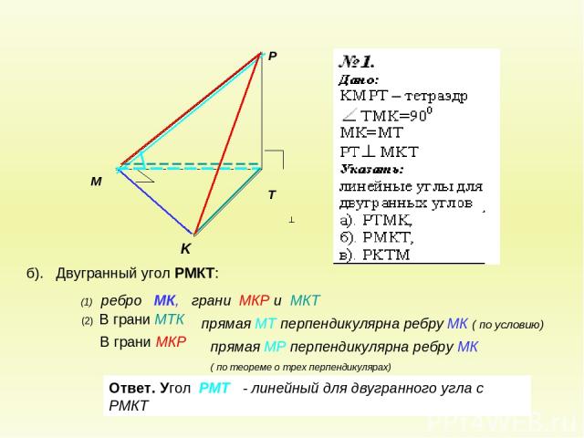 б). Двугранный угол РМКТ: В грани МКР (2) В грани МТК Ответ. Угол РМТ - линейный для двугранного угла с РМКТ (1) ребро МК, грани МКР и МКТ прямая МТ перпендикулярна ребру МК ( по условию) прямая МР перпендикулярна ребру МК ( по теореме о трех перпен…