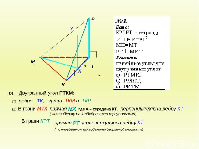 в). Двугранный угол РТКМ: В грани КРТ (2) В грани МТК (1) ребро ТК, грани ТКМ и ТКР прямая МХ, где Х – середина КТ, перпендикулярна ребру КТ ( по свойству равнобедренного треугольника) прямая РТ перпендикулярна ребру КТ ( по определению прямой перпе…