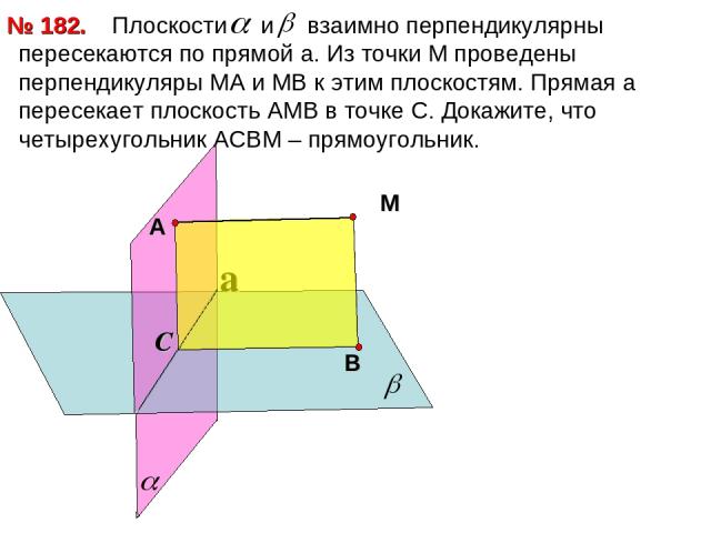 Плоскости и взаимно перпендикулярны пересекаются по прямой a. Из точки М проведены перпендикуляры МА и МВ к этим плоскостям. Прямая а пересекает плоскость АМВ в точке С. Докажите, что четырехугольник АСВМ – прямоугольник. № 182. a С М