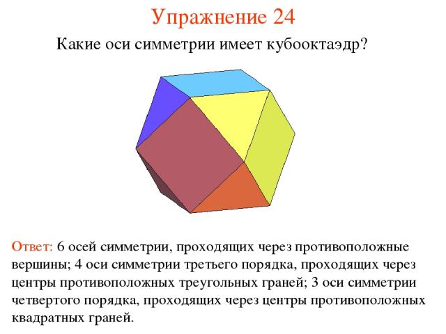 Упражнение 24 Какие оси симметрии имеет кубооктаэдр? Ответ: 6 осей симметрии, проходящих через противоположные вершины; 4 оси симметрии третьего порядка, проходящих через центры противоположных треугольных граней; 3 оси симметрии четвертого порядка,…
