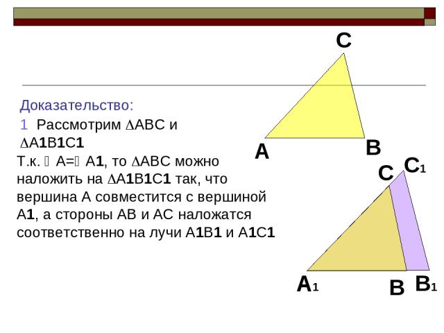 Доказательство: 1 Рассмотрим ABC и A1B1C1 Т.к. A= A1, то ABC можно наложить на A1B1C1 так, что вершина A совместится с вершиной A1, а стороны AB и AC наложатся соответственно на лучи A1B1 и A1C1