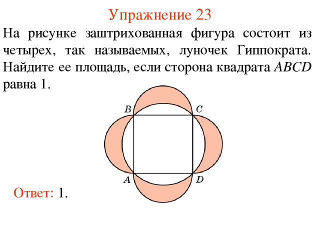 Упражнение 23 На рисунке заштрихованная фигура состоит из четырех, так называемых, луночек Гиппократа. Найдите ее площадь, если сторона квадрата ABCD равна 1. Ответ: 1.