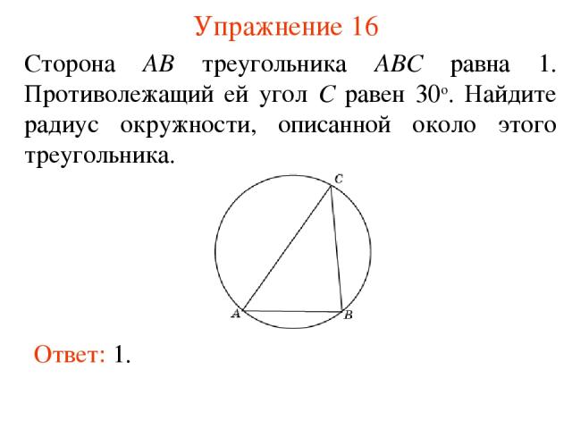 Упражнение 16 Сторона AB треугольника ABC равна 1. Противолежащий ей угол C равен 30о. Найдите радиус окружности, описанной около этого треугольника. Ответ: 1.