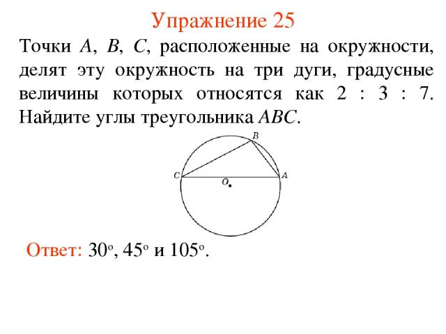 Упражнение 25 Ответ: 30о, 45о и 105о. Точки А, В, С, расположенные на окружности, делят эту окружность на три дуги, градусные величины которых относятся как 2 : 3 : 7. Найдите углы треугольника АВС.
