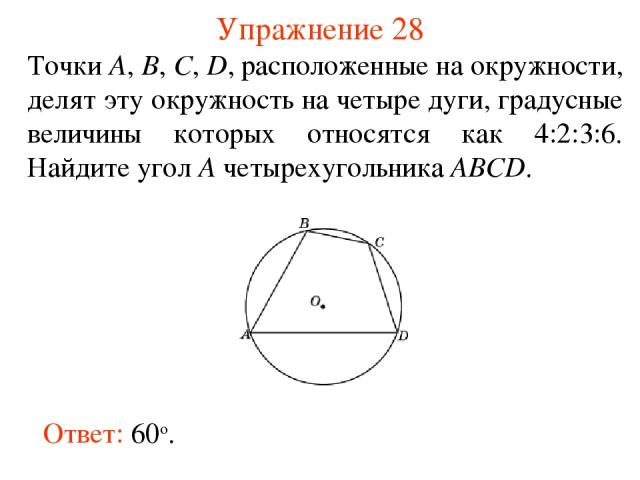Упражнение 28 Точки А, В, С, D, расположенные на окружности, делят эту окружность на четыре дуги, градусные величины которых относятся как 4:2:3:6. Найдите угол A четырехугольника АВСD. Ответ: 60о.