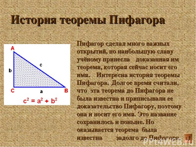 История теоремы Пифагора Пифагор сделал много важных открытий, но наибольшую славу учёному принесла доказанная им теорема, которая сейчас носит его имя. Интересна история теоремы Пифагора.. Долгое время считали, что эта теорема до Пифагора не была и…