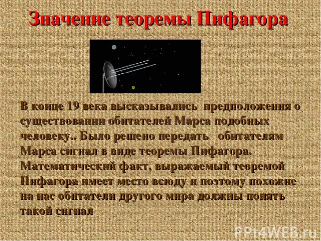 Значение теоремы Пифагора В конце 19 века высказывались предположения о существовании обитателей Марса подобных человеку.. Было решено передать обитателям Марса сигнал в виде теоремы Пифагора. Математический факт, выражаемый теоремой Пифагора имеет …