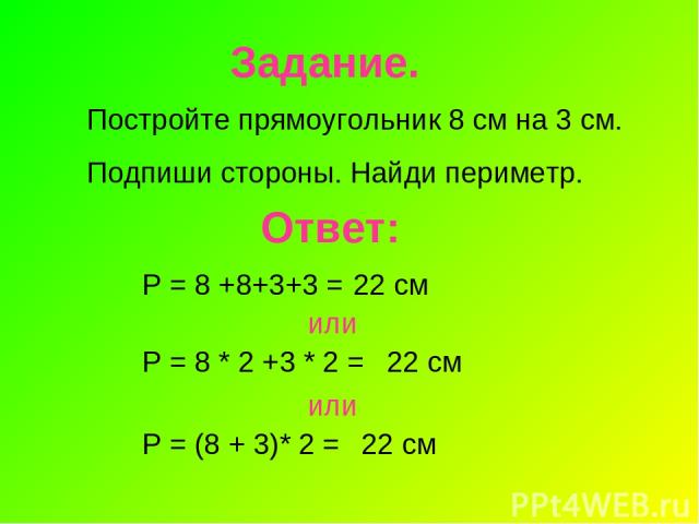 Задание. Постройте прямоугольник 8 см на 3 см. Подпиши стороны. Найди периметр. Ответ: Р = 8 +8+3+3 = 22 см или Р = 8 * 2 +3 * 2 = 22 см или Р = (8 + 3)* 2 = 22 см