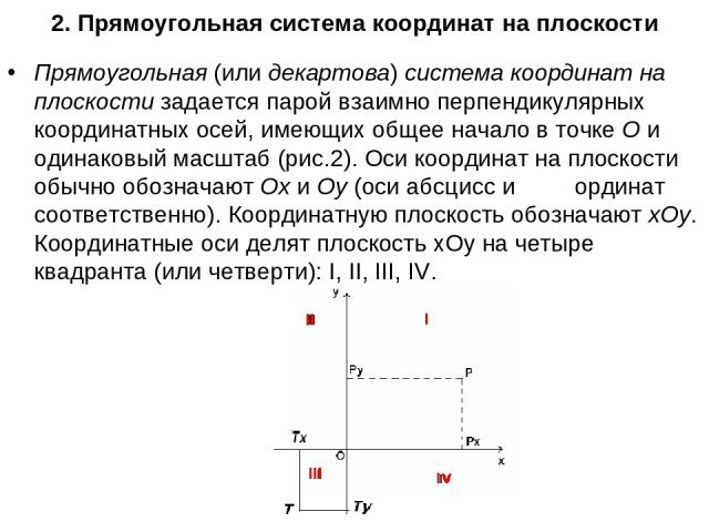 2. Прямоугольная система координат на плоскости Прямоугольная (или декартова) система координат на плоскости задается парой взаимно перпендикулярных координатных осей, имеющих общее начало в точке О и одинаковый масштаб (рис.2). Оси координат на пло…