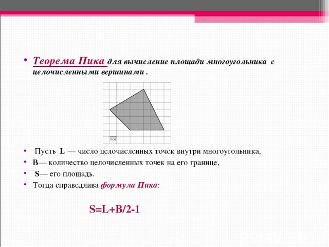 Теорема Пика для вычисление площади многоугольника с целочисленными вершинами .  Пусть  L — число целочисленных точек внутри многоугольника,    B— количество целочисленных точек на его границе,   S— его площадь. Тогда справедлива формула Пика: S=L+B/2-1