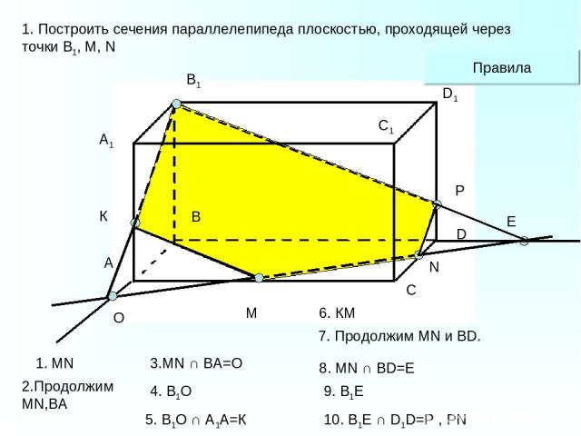 A1 А В В1 С С1 D D1 M N 1. Построить сечения параллелепипеда плоскостью, проходящей через точки В1, М, N O К Е P Правила 1. MN 2.Продолжим MN,ВА 4. В1О 6. КМ 7. Продолжим MN и BD. 9. В1E 5. В1О ∩ А1А=К 8. MN ∩ BD=E 10. B1Е ∩ D1D=P , PN 3.MN ∩ BA=O