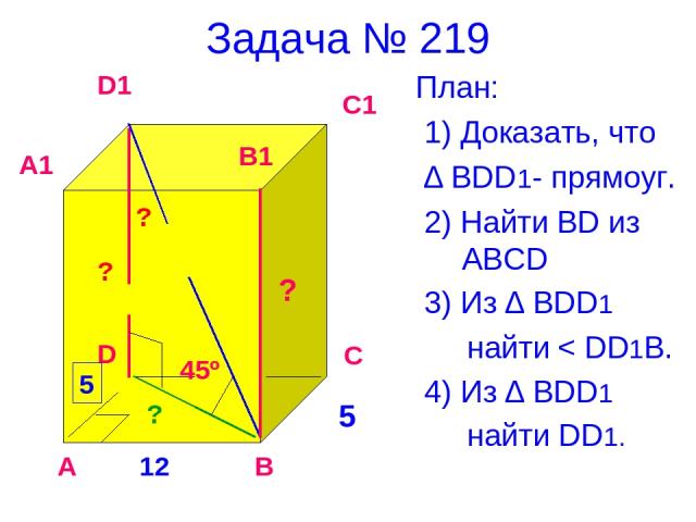 Задача № 219 План: 1) Доказать, что ∆ BDD1- прямоуг. 2) Найти BD из ABCD 3) Из ∆ BDD1 найти < DD1B. 4) Из ∆ ВDD1 найти DD1. 12 5 45º ? А В С D A1 D1 C1 B1 5 ? ? ?