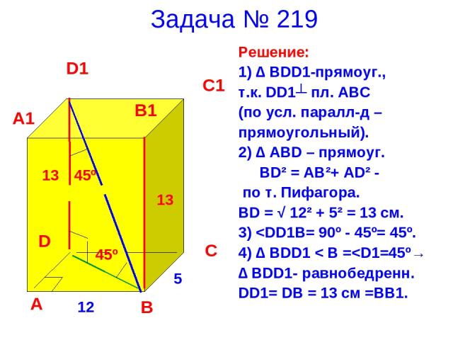 Задача № 219 Решение: 1) ∆ BDD1-прямоуг., т.к. DD1┴ пл. ABC (по усл. паралл-д – прямоугольный). 2) ∆ ABD – прямоуг. BD² = AB²+ AD² - по т. Пифагора. BD = √ 12² + 5² = 13 см. 3)