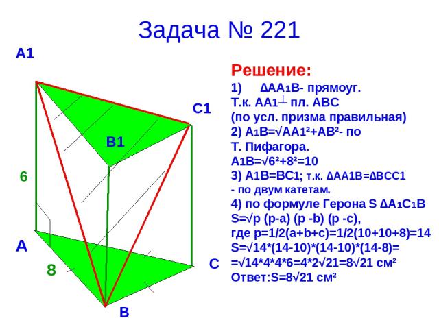 Задача № 221 Решение: ∆АА1В- прямоуг. Т.к. АА1┴ пл. АВС (по усл. призма правильная) 2) А1В=√АА1²+АВ²- по Т. Пифагора. А1В=√6²+8²=10 3) А1В=ВС1; т.к. ∆АА1В=∆ВСС1 - по двум катетам. 4) по формуле Герона S ∆A1C1B S=√p (p-a) (p -b) (p -c), где p=1/2(a+b…