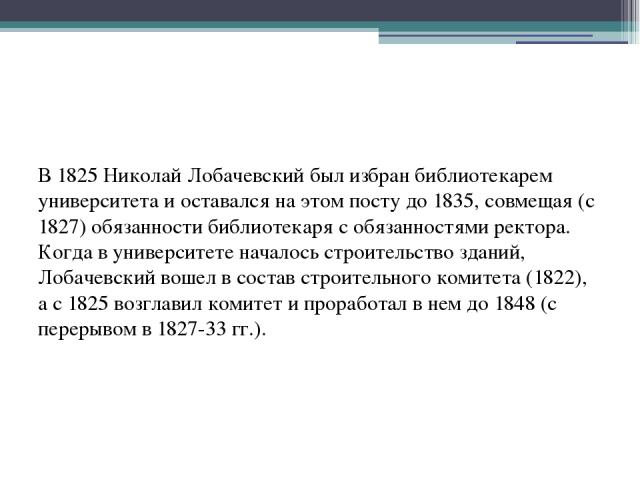 В 1825 Николай Лобачевский был избран библиотекарем университета и оставался на этом посту до 1835, совмещая (с 1827) обязанности библиотекаря с обязанностями ректора. Когда в университете началось строительство зданий, Лобачевский вошел в состав ст…