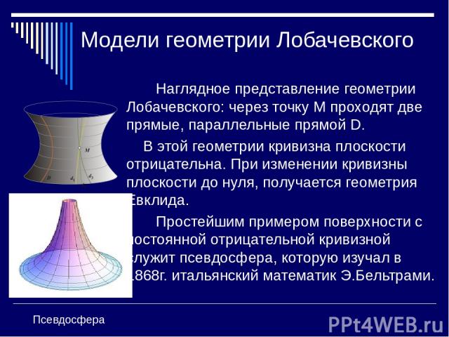 Модели геометрии Лобачевского Наглядное представление геометрии Лобачевского: через точку М проходят две прямые, параллельные прямой D. В этой геометрии кривизна плоскости отрицательна. При изменении кривизны плоскости до нуля, получается геометрия …