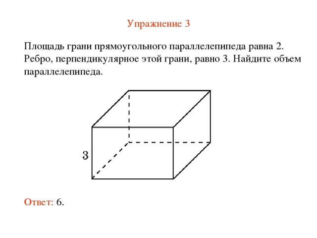 Упражнение 3 Площадь грани прямоугольного параллелепипеда равна 2. Ребро, перпендикулярное этой грани, равно 3. Найдите объем параллелепипеда. Ответ: 6.