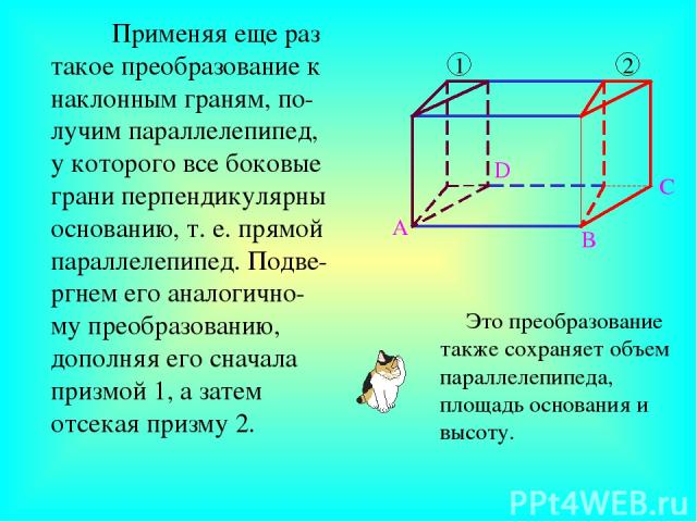 Применяя еще раз такое преобразование к наклонным граням, по-лучим параллелепипед, у которого все боковые грани перпендикулярны основанию, т. е. прямой параллелепипед. Подве-ргнем его аналогично-му преобразованию, дополняя его сначала призмой 1, а з…