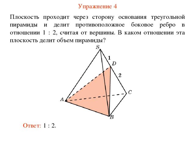 Упражнение 4 Плоскость проходит через сторону основания треугольной пирамиды и делит противоположное боковое ребро в отношении 1 : 2, считая от вершины. В каком отношении эта плоскость делит объем пирамиды? Ответ: 1 : 2.