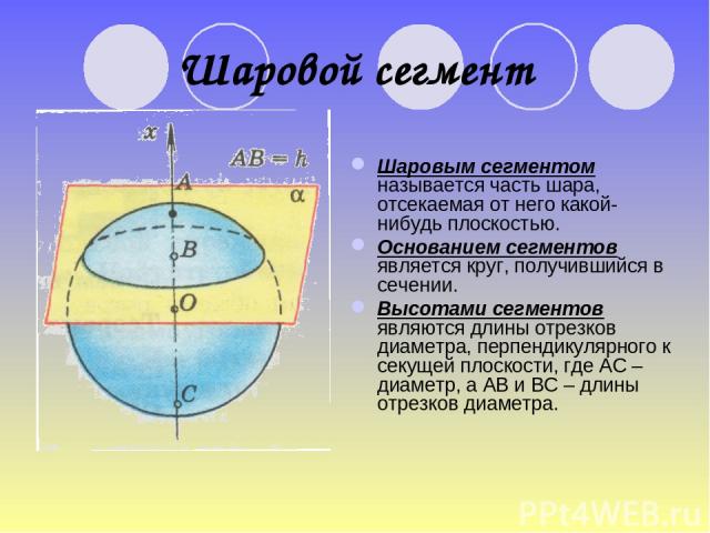 Шаровой сегмент Шаровым сегментом называется часть шара, отсекаемая от него какой-нибудь плоскостью. Основанием сегментов является круг, получившийся в сечении. Высотами сегментов являются длины отрезков диаметра, перпендикулярного к секущей плоскос…