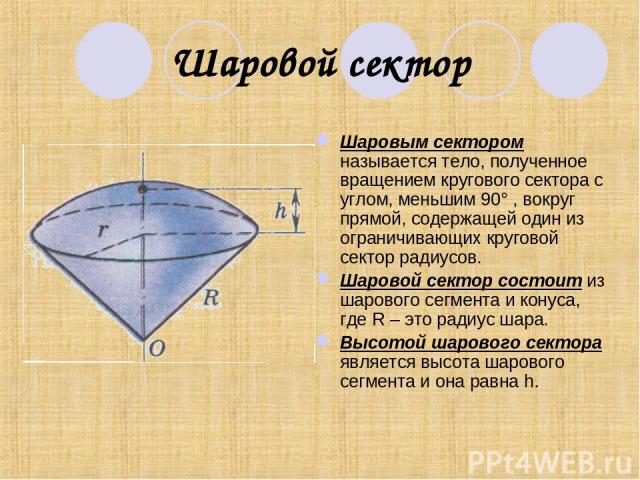 Шаровой сектор Шаровым сектором называется тело, полученное вращением кругового сектора с углом, меньшим 90° , вокруг прямой, содержащей один из ограничивающих круговой сектор радиусов. Шаровой сектор состоит из шарового сегмента и конуса, где R – э…