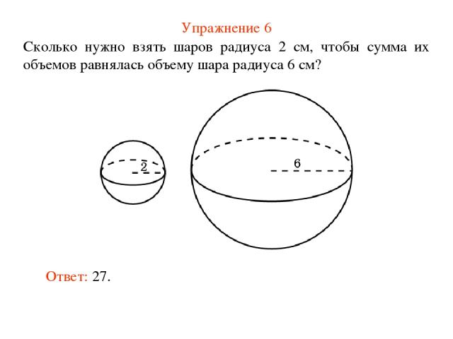 Упражнение 6 Сколько нужно взять шаров радиуса 2 см, чтобы сумма их объемов равнялась объему шара радиуса 6 см? Ответ: 27.